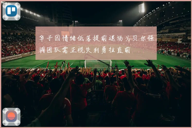 华子因情绪低落提前退场戈贝尔强调团队需正视失利勇往直前