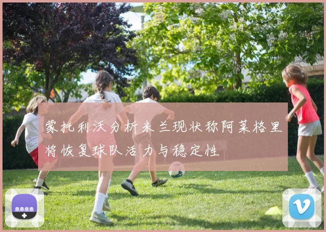 蒙托利沃分析米兰现状称阿莱格里将恢复球队活力与稳定性
