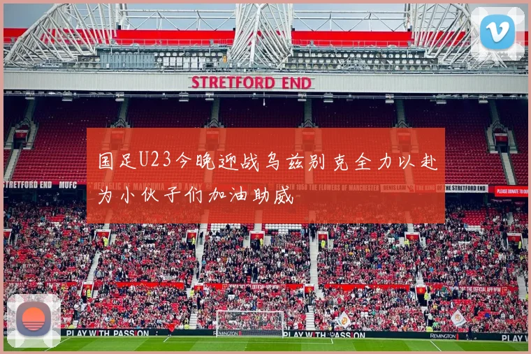 国足U23今晚迎战乌兹别克全力以赴为小伙子们加油助威