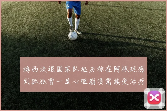 梅西谈退国家队经历称在阿根廷感到孤独曾一度心理崩溃需接受治疗