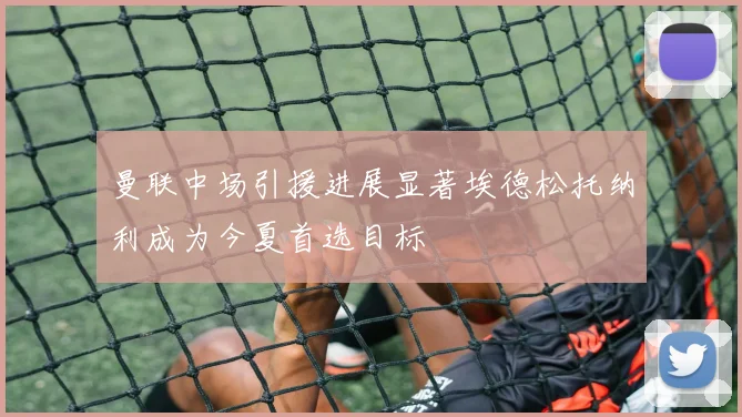 曼联中场引援进展显著埃德松托纳利成为今夏首选目标