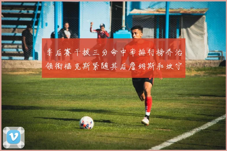 季后赛干拔三分命中率排行榜乔治领衔福克斯紧随其后詹姆斯和坎宁安表现不俗