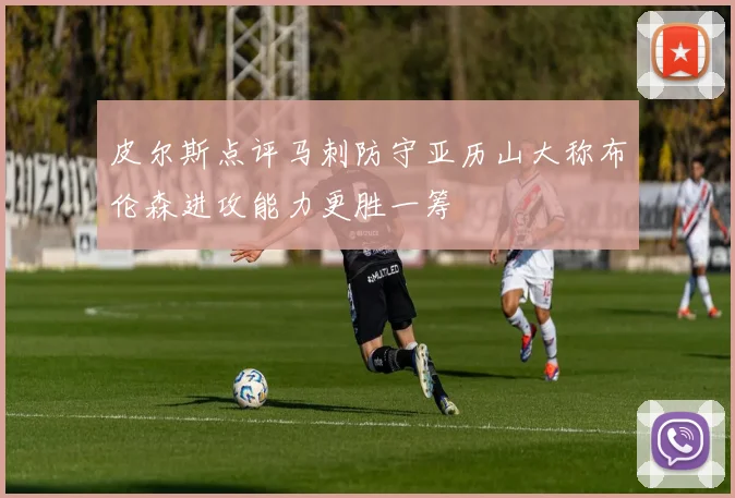 皮尔斯点评马刺防守亚历山大称布伦森进攻能力更胜一筹