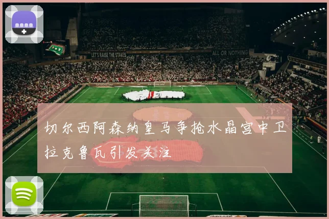 切尔西阿森纳皇马争抢水晶宫中卫拉克鲁瓦引发关注