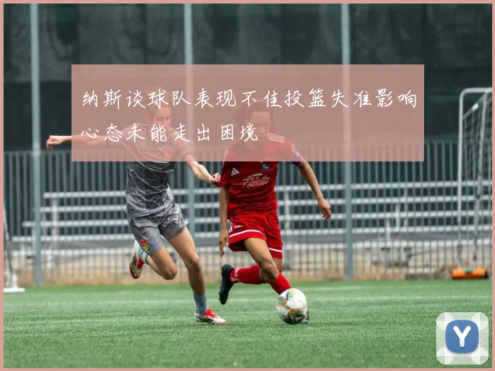 纳斯谈球队表现不佳投篮失准影响心态未能走出困境