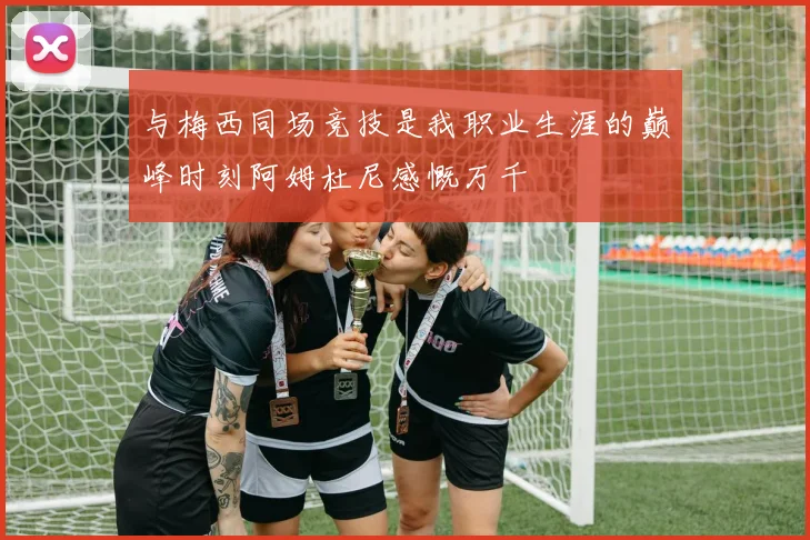 与梅西同场竞技是我职业生涯的巅峰时刻阿姆杜尼感慨万千
