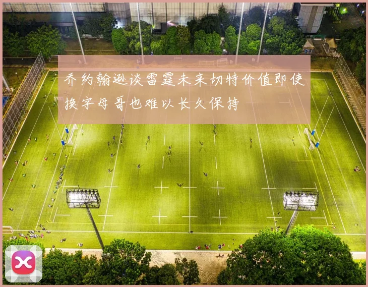 乔约翰逊谈雷霆未来切特价值即使换字母哥也难以长久保持