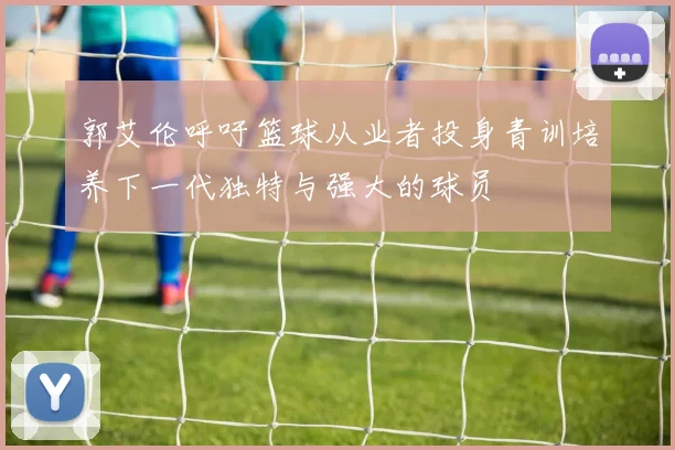 郭艾伦呼吁篮球从业者投身青训培养下一代独特与强大的球员