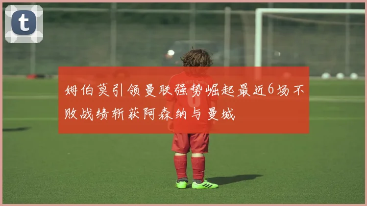 姆伯莫引领曼联强势崛起最近6场不败战绩斩获阿森纳与曼城